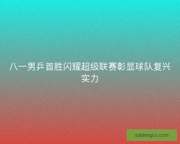 八一男乒首胜闪耀超级联赛彰显球队复兴实力