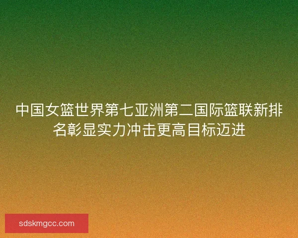 中国女篮世界第七亚洲第二国际篮联新排名彰显实力冲击更高目标迈进