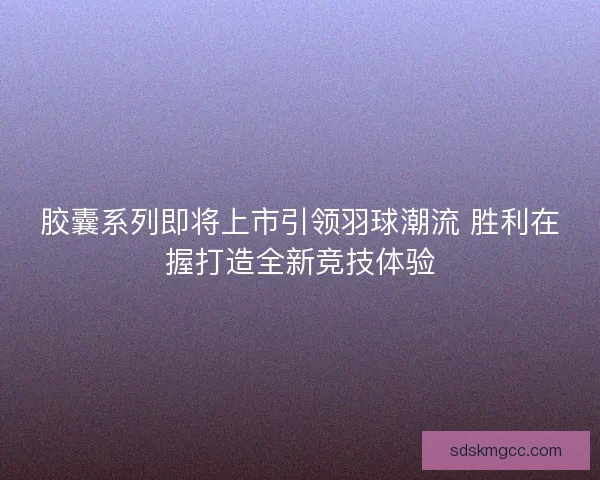 胶囊系列即将上市引领羽球潮流 胜利在握打造全新竞技体验
