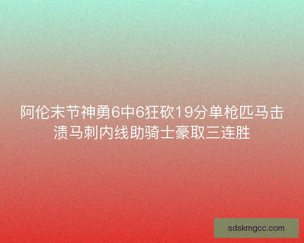 阿伦末节神勇6中6狂砍19分单枪匹马击溃马刺内线助骑士豪取三连胜